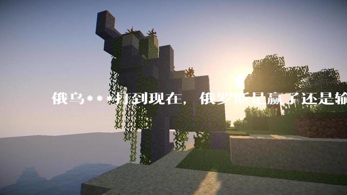 俄乌***打到现在，俄罗斯是赢了还是输了？